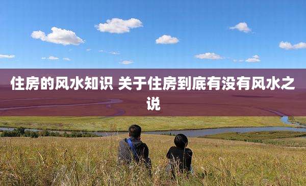 住房的风水知识 关于住房到底有没有风水之说