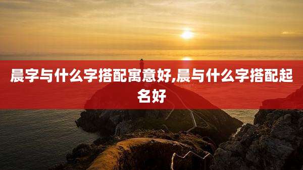 晨字与什么字搭配寓意好,晨与什么字搭配起名好