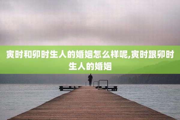 寅时和卯时生人的婚姻怎么样呢,寅时跟卯时生人的婚姻