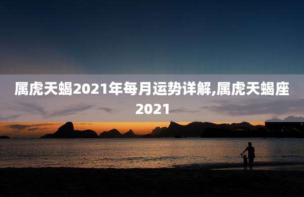 属虎天蝎2021年每月运势详解,属虎天蝎座2021