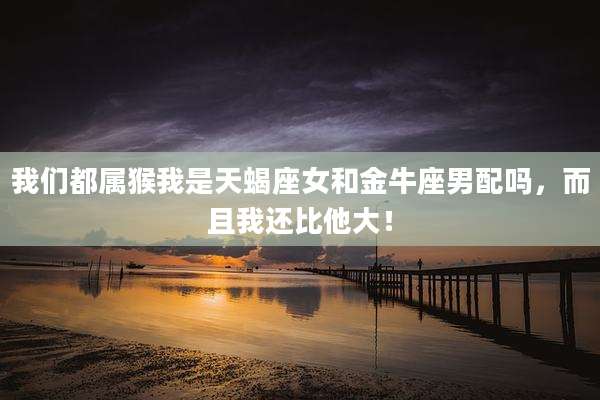 我们都属猴我是天蝎座女和金牛座男配吗，而且我还比他大！