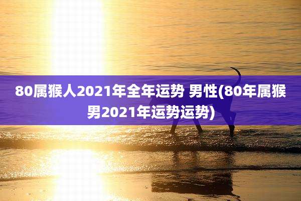 80属猴人2021年全年运势 男性(80年属猴男2021年运势运势)