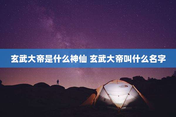 玄武大帝是什么神仙 玄武大帝叫什么名字