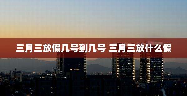 三月三放假几号到几号 三月三放什么假
