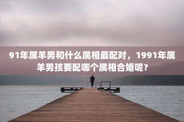 91年属羊男和什么属相最配对,1991年属羊男孩要配哪个属相合婚呢?