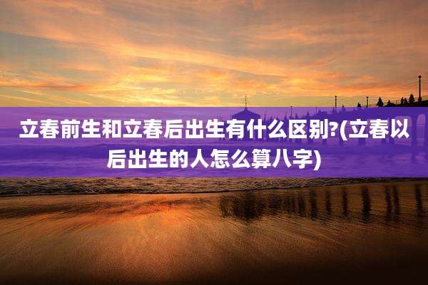 立春前生和立春后出生有什么区别?(立春以后出生的人怎么算八字)