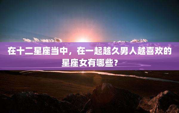 在十二星座当中，在一起越久男人越喜欢的星座女有哪些？