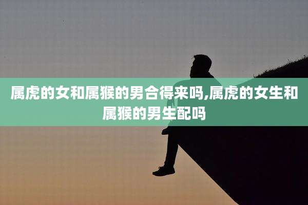 属虎的女和属猴的男合得来吗,属虎的女生和属猴的男生配吗