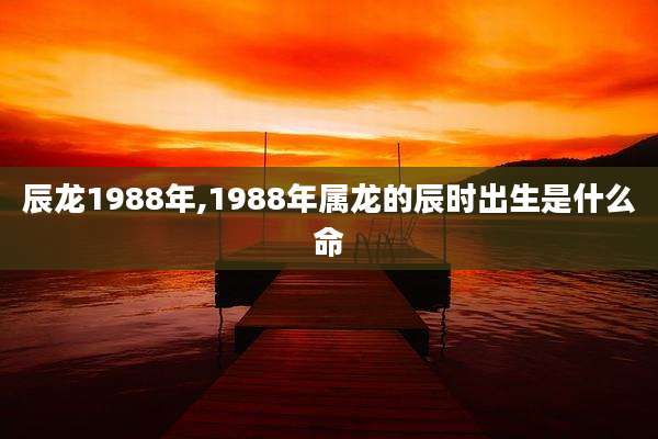 辰龙1988年,1988年属龙的辰时出生是什么命