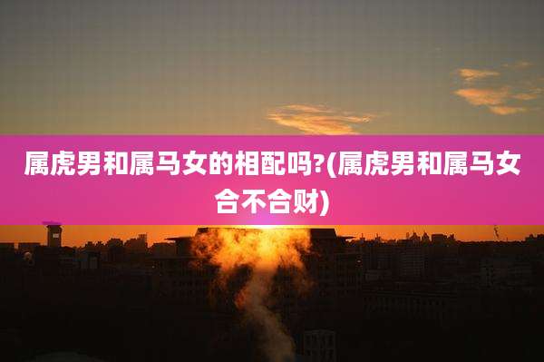 属虎男和属马女的相配吗?(属虎男和属马女合不合财)