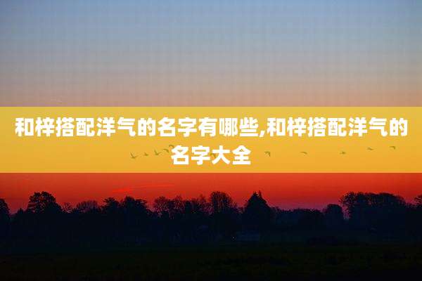和梓搭配洋气的名字有哪些,和梓搭配洋气的名字大全