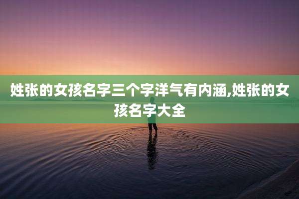 姓张的女孩名字三个字洋气有内涵,姓张的女孩名字大全