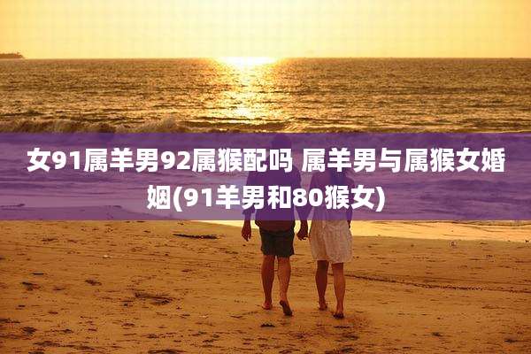 女91属羊男92属猴配吗 属羊男与属猴女婚姻(91羊男和80猴女)