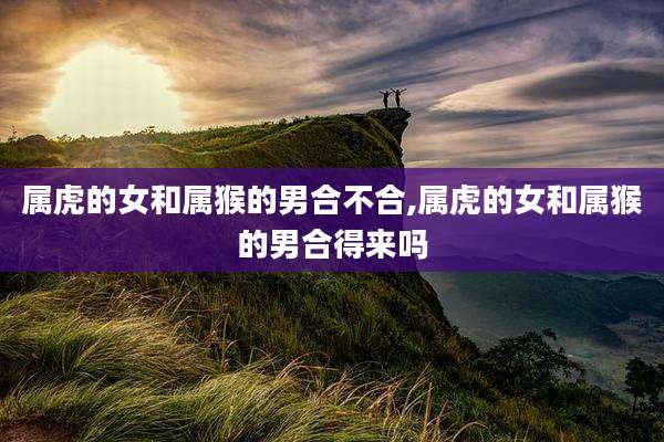 属虎的女和属猴的男合不合,属虎的女和属猴的男合得来吗