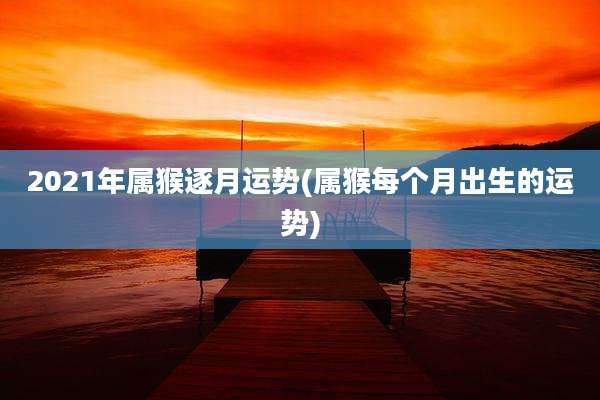 2021年属猴逐月运势(属猴每个月出生的运势)