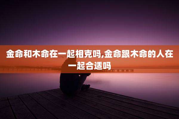 金命和木命在一起相克吗,金命跟木命的人在一起合适吗