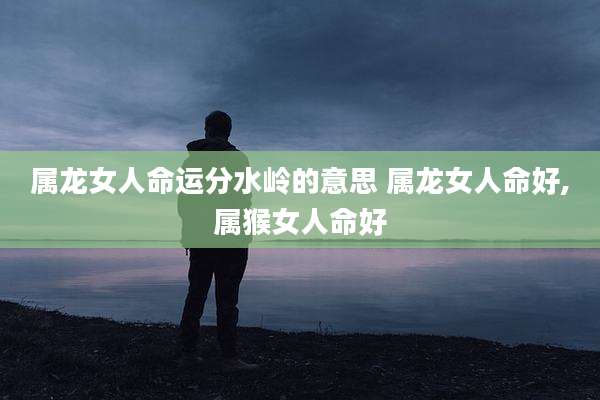 属龙女人命运分水岭的意思 属龙女人命好,属猴女人命好