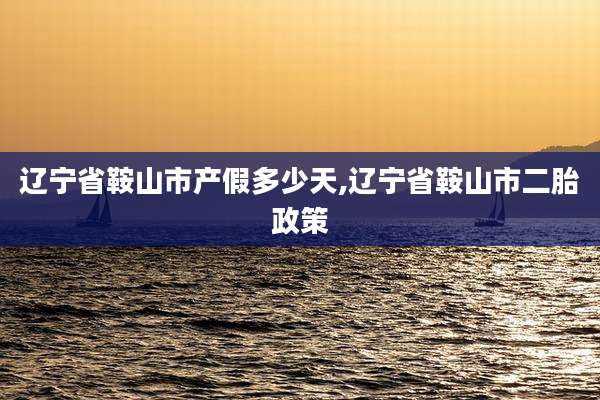 辽宁省鞍山市产假多少天,辽宁省鞍山市二胎政策