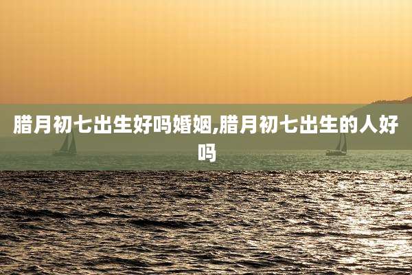 腊月初七出生好吗婚姻,腊月初七出生的人好吗