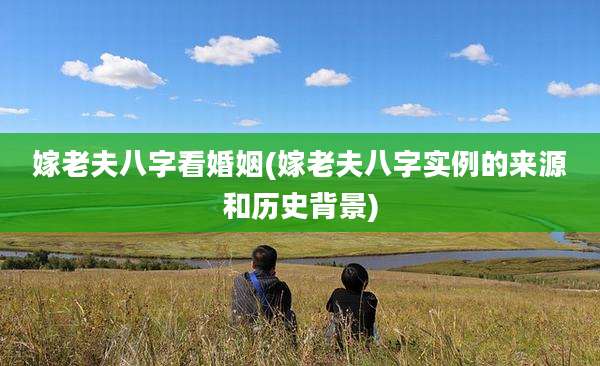 嫁老夫八字看婚姻(嫁老夫八字实例的来源和历史背景)