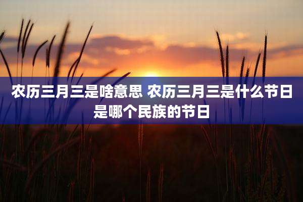 农历三月三是啥意思 农历三月三是什么节日是哪个民族的节日