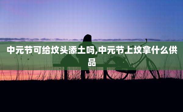 中元节可给坟头添土吗,中元节上坟拿什么供品