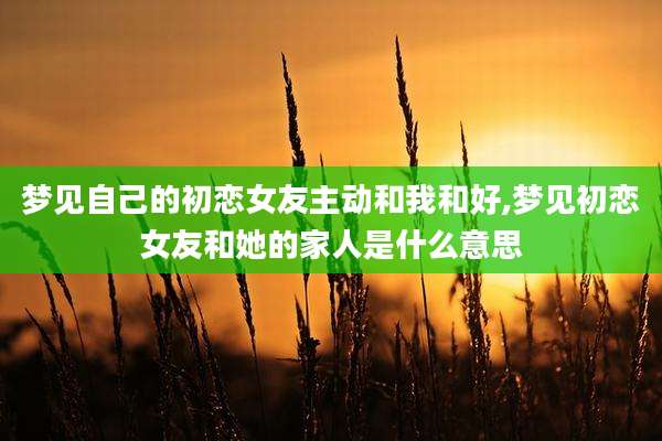 梦见自己的初恋女友主动和我和好,梦见初恋女友和她的家人是什么意思