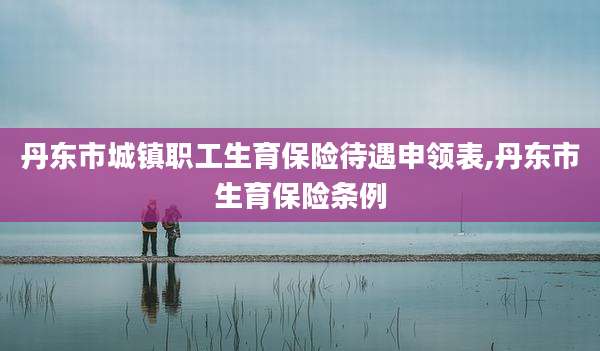 丹东市城镇职工生育保险待遇申领表,丹东市生育保险条例
