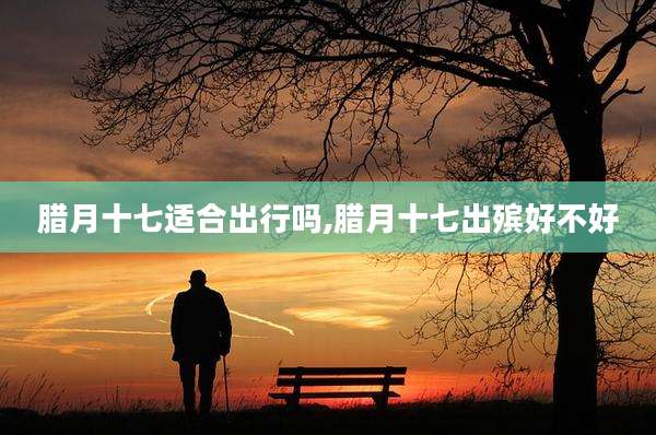 腊月十七适合出行吗,腊月十七出殡好不好