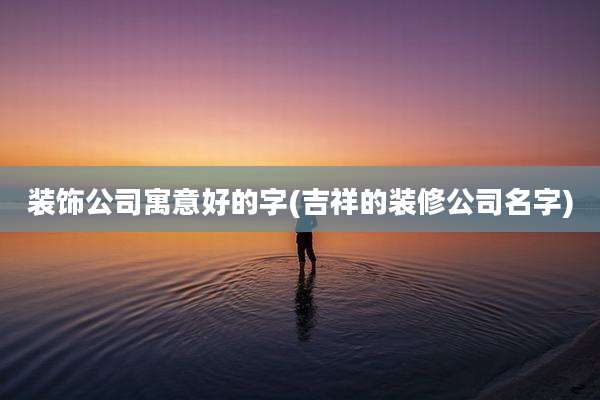 装饰公司寓意好的字(吉祥的装修公司名字)