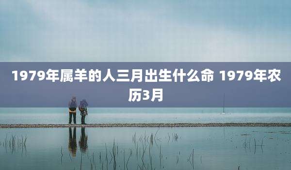 1979年属羊的人三月出生什么命 1979年农历3月