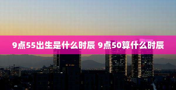 9点55出生是什么时辰 9点50算什么时辰