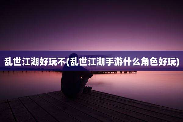 乱世江湖好玩不(乱世江湖手游什么角色好玩)