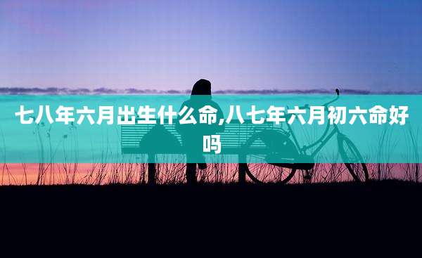 七八年六月出生什么命,八七年六月初六命好吗