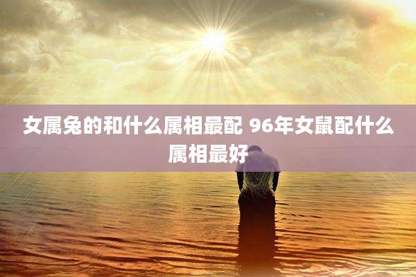 女属兔的和什么属相最配 96年女鼠配什么属相最好