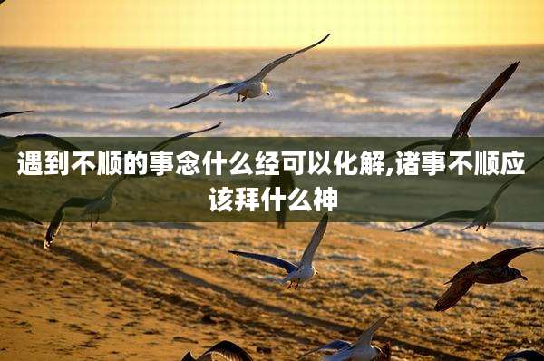 遇到不顺的事念什么经可以化解,诸事不顺应该拜什么神