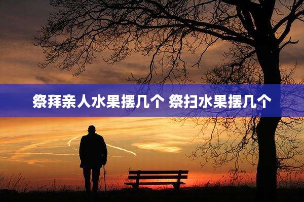 祭拜亲人水果摆几个 祭扫水果摆几个