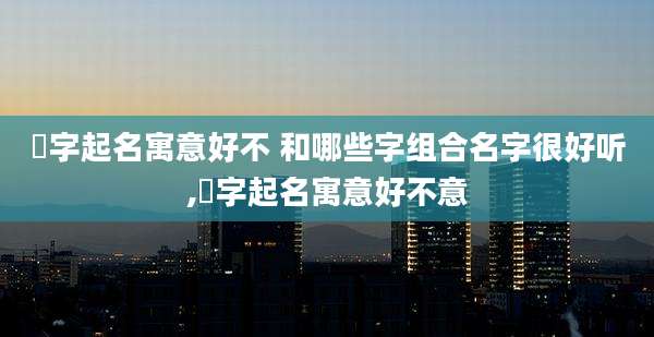 晞字起名寓意好不 和哪些字组合名字很好听,晞字起名寓意好不意