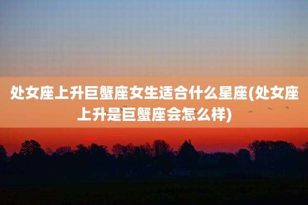 处女座上升巨蟹座女生适合什么星座(处女座上升是巨蟹座会怎么样)