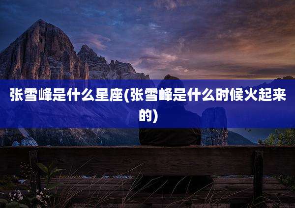 张雪峰是什么星座(张雪峰是什么时候火起来的)