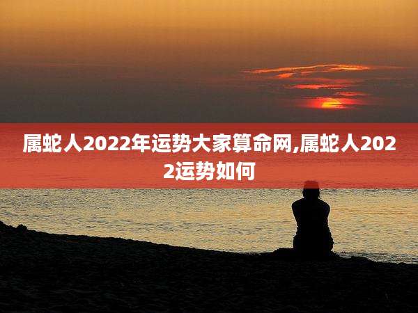 属蛇人2022年运势大家算命网,属蛇人2022运势如何