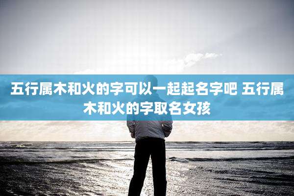 五行属木和火的字可以一起起名字吧 五行属木和火的字取名女孩