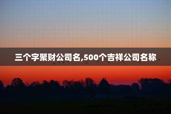 三个字聚财公司名,500个吉祥公司名称