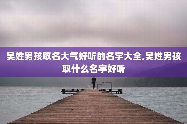 吴姓男孩取名大气好听的名字大全,吴姓男孩取什么名字好听