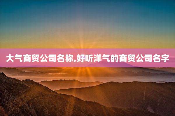 大气商贸公司名称,好听洋气的商贸公司名字