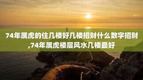 74年属虎的住几楼好几楼招财什么数字招财,74年属虎楼层风水几楼最好