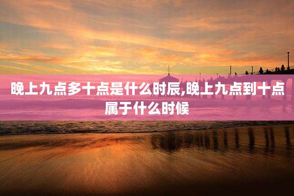 晚上九点多十点是什么时辰,晚上九点到十点属于什么时候