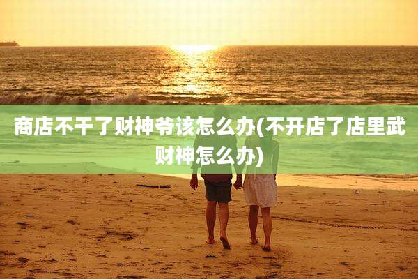 商店不干了财神爷该怎么办(不开店了店里武财神怎么办)
