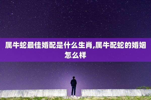 属牛蛇最佳婚配是什么生肖,属牛配蛇的婚姻怎么样
