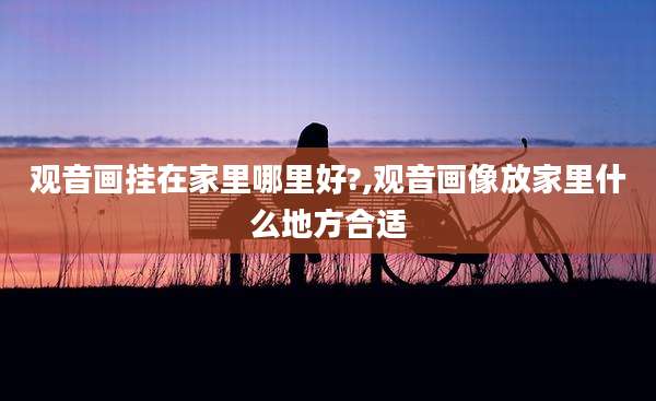 观音画挂在家里哪里好?,观音画像放家里什么地方合适